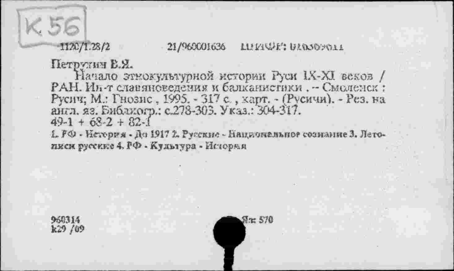 ﻿2i/%oœi636 шиФй іншш
Петпгшм Е.Я.
Начало этнокультурной историк Руси 1X-XJ. веков / РАН. Ин-т славяноведения и балканистики . -- Смоленск : Русич; №.: Гнозис , 1995. - 317 с., карт. - ("Русичи). - Рез. на англ. яз. Библжмр,: с.278-303. Указ.: 304-317.
49-1 + 63-2 + 82-1
х. РФ • Нс-.-С'рия - До 1.917 ?„ Руескне Национгльпор сознание 3. Летописи русские 4, РФ - Культура • Истории
к'Л /09
^^^к570